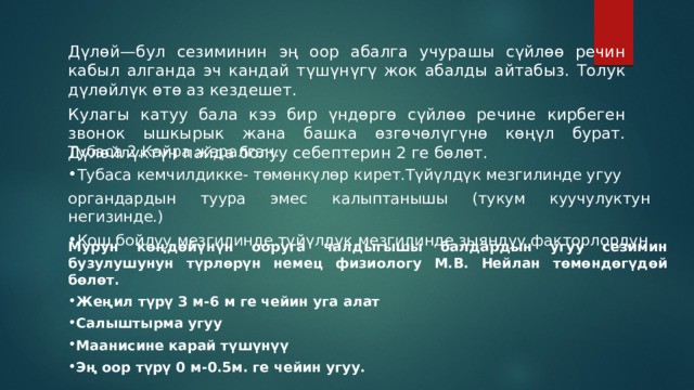 Дүлөй—бул сезиминин эң оор абалга учурашы сүйлөө речин кабыл алганда эч кандай түшүнүгү жок абалды айтабыз. Толук дүлөйлүк өтө аз кездешет. Кулагы катуу бала кээ бир үндөргө сүйлөө речине кирбеген звонок ышкырык жана башка өзгөчөлүгүнө көңүл бурат. Дүлөйлүктүн пайда болуу себептерин 2 ге бөлөт. Тубаса 2.Кайра жаралган. Тубаса кемчилдикке- төмөнкүлөр кирет.Түйүлдүк мезгилинде угуу органдардын туура эмес калыптанышы (тукум куучулуктун негизинде.) Кош бойлуу мезгилинде түйүлдүк мезгилинде зыяндуу факторлордун Мурун көңдөйүнүн ооруга чалдыгышы балдардын угуу сезимин бузулушунун түрлөрүн немец физиологу М.В. Нейлан төмөндөгүдөй бөлөт. Жеңил түрү З м-6 м ге чейин уга алат Салыштырма угуу Маанисине карай түшүнүү Эң оор түрү 0 м-0.5м. ге чейин угуу. 