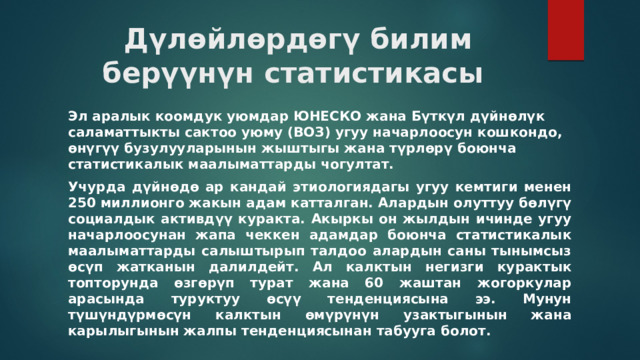 Дүлөйлөрдөгү билим берүүнүн статистикасы  Эл аралык коомдук уюмдар ЮНЕСКО жана Бүткүл дүйнөлүк саламаттыкты сактоо уюму (ВОЗ) угуу начарлоосун кошкондо, өнүгүү бузулууларынын жыштыгы жана түрлөрү боюнча статистикалык маалыматтарды чогултат. Учурда дүйнөдө ар кандай этиологиядагы угуу кемтиги менен 250 миллионго жакын адам катталган. Алардын олуттуу бөлүгү социалдык активдүү куракта. Акыркы он жылдын ичинде угуу начарлоосунан жапа чеккен адамдар боюнча статистикалык маалыматтарды салыштырып талдоо алардын саны тынымсыз өсүп жатканын далилдейт. Ал калктын негизги курактык топторунда өзгөрүп турат жана 60 жаштан жогоркулар арасында туруктуу өсүү тенденциясына ээ. Мунун түшүндүрмөсүн калктын өмүрүнүн узактыгынын жана карылыгынын жалпы тенденциясынан табууга болот. 