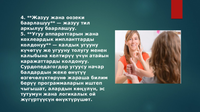 4. **Жазуу жана оозеки баарлашуу** — жазуу тил аркылуу баарлашуу. 5. **Угуу аппараттарын жана кохлеардык импланттарды колдонуу** — калдык угууну күчөтүү же угууну толугу менен калыбына келтирүү үчүн атайын каражаттарды колдонуу. Сурдопедагогдор угуусу начар балдардын жеке өнүгүү өзгөчөлүктөрүнө жараша билим берүү программаларын иштеп чыгышат, алардын көңүлүн, эс тутумун жана логикалык ой жүгүртүүсүн өнүктүрүшөт. 