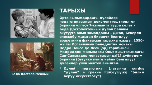 ТАРЫХЫ  Орто кылымдардагы дүлөйлөр педагогикасынын документтештирилген биринчи үлгүсү 7-кылымга туура келет - Беда Достопочтенный дүлөй баланы окутууга анын замандашы – Джон, Беверли епискобу жасаган биринчи белгилүү аракетинин фактысын тарыхка жазды. 1550-жылы Испаниянын Бенедиктин монахы Педро Понсе де Леон [sp] тарабынан Мадриддин жанындагы Онья кыштагындагы Сан-Сальвадор монастырында[1] дүйнөдөгү биринчи (бугунку күнгө чейин белгилүү) дүлөйлөр үчүн мектеп ачылган. Дүлөй педагогика (латынча surdus “дүлөй” + грекче παιδαγωγικη “билим берүү искусствосу”) Беда Достопочтенный 