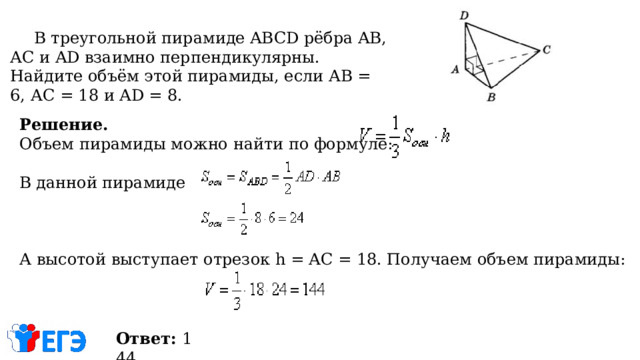   В треугольной пирамиде ABCD рёбра AB, АС и AD взаимно перпендикулярны. Найдите объём этой пирамиды, если АВ = 6, АС = 18 и AD = 8. Решение. Объем пирамиды можно найти по формуле: В данной пирамиде А высотой выступает отрезок h = AC = 18. Получаем объем пирамиды: Ответ:  144 