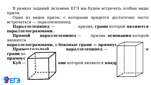  В рамках заданий экзамена ЕГЭ мы будем встречать особые виды призм.  Один из видов призм, с которыми придется достаточно часто встречаться — параллелепипед.  Параллелепипед  — призма,  грани  которой  являются параллелограммами.  Прямой параллелепипед  — призма,  основания  которой являются  параллелограммами, а  боковые грани — прямоугольниками.  Прямоугольный параллелепипед  — призма,  все грани  которой являются прямоугольниками.  Куб  — призма,  все грани  которой являются  квадратами 