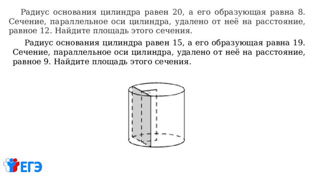  Радиус основания цилиндра равен 20, а его образующая равна 8. Сечение, параллельное оси цилиндра, удалено от неё на расстояние, равное 12. Найдите площадь этого сечения.  Радиус основания цилиндра равен 15, а его образующая равна 19. Сечение, параллельное оси цилиндра, удалено от неё на расстояние, равное 9. Найдите площадь этого сечения. 