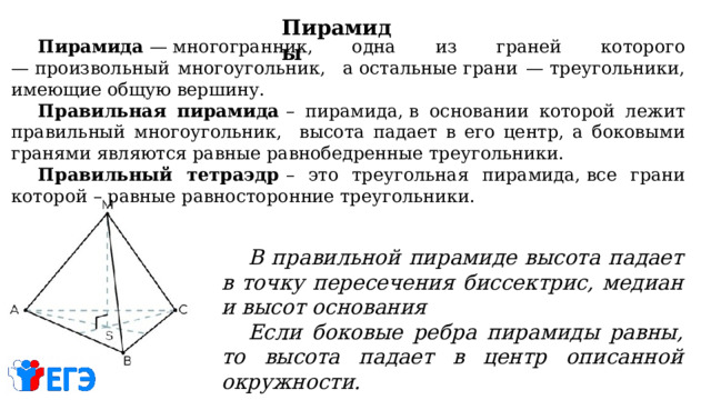 Пирамиды  Пирамида  — многогранник, одна из граней которого — произвольный многоугольник, а остальные грани — треугольники, имеющие общую вершину.  Правильная пирамида  – пирамида, в основании которой лежит правильный многоугольник, высота падает в его центр, а боковыми гранями являются равные равнобедренные треугольники.  Правильный тетраэдр  – это треугольная пирамида, все грани которой – равные равносторонние треугольники.                 В правильной пирамиде высота падает в точку пересечения биссектрис, медиан и высот основания  Если боковые ребра пирамиды равны, то высота падает в центр описанной окружности. 