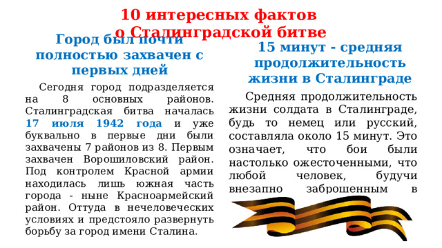 10 интересных фактов  о Сталинградской битве Город был почти полностью захвачен с первых дней 15 минут - средняя продолжительность жизни в Сталинграде  Сегодня город подразделяется на 8 основных районов. Сталинградская битва началась 17 июля 1942 года и уже буквально в первые дни были захвачены 7 районов из 8. Первым захвачен Ворошиловский район. Под контролем Красной армии находилась лишь южная часть города - ныне Красноармейский район. Оттуда в нечеловеческих условиях и предстояло развернуть борьбу за город имени Сталина.  Средняя продолжительность жизни солдата в Сталинграде, будь то немец или русский, составляла около 15 минут. Это означает, что бои были настолько ожесточенными, что любой человек, будучи внезапно заброшенным в город, едва ли имел шансы дожить до следующего дня. 
