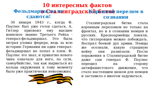 10 интересных фактов  о Сталинградской битве Коренной перелом в сознании Фельдмаршалы не сдаются!  30 января 1943 г., когда Ф. Паулюс был уже готов сдаться, А. Гитлер присвоил ему высшее воинское звание Третьего Рейха - генерал-фельдмаршал. Это была хитрая уловка фюрера, ведь за всю историю Германии ни один генерал-фельдмаршал не попал в плен. Ф. Паулюс это знал, и принятие нового чина означало для него, по сути, самоубийство, так как вырваться из кольца окружения к тому моменту было уже практически невозможно.  Сталинградская битва стала коренным переломом не только на фронтах, но и в сознании немцев и русских. Красноармейцы поняли, что гитлеровцев можно побеждать. Воспрял боевой дух армии. Немцы же осознали, какую страшную войну они развязали. После поражения в Сталинградской битве даже сам генерал Ф. Паулюс перешел на сторону антифашистского движения, что стало настоящим шоком для немцев и заставило о многом задуматься. 
