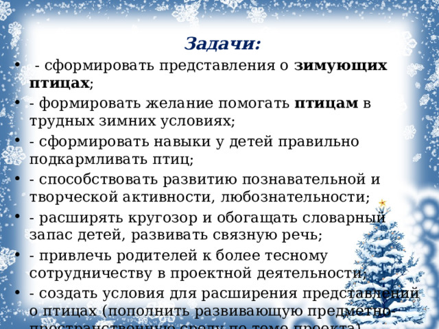 Задачи:  - сформировать представления о  зимующих птицах ; - формировать желание помогать  птицам  в трудных зимних условиях; - сформировать навыки у детей правильно подкармливать птиц; - способствовать развитию познавательной и творческой активности, любознательности; - расширять кругозор и обогащать словарный запас детей, развивать связную речь; - привлечь родителей к более тесному сотрудничеству в проектной деятельности; - создать условия для расширения представлений о птицах   (пополнить развивающую предметно-пространственную среду по теме проекта).  1 