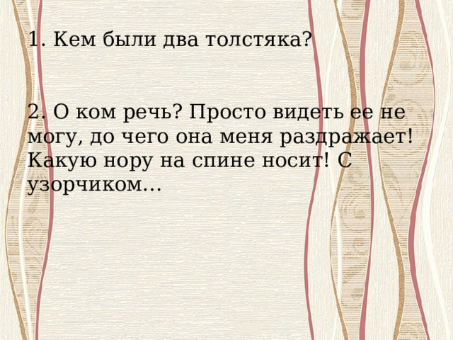        1. Кем были два толстяка?     2. О ком речь? Просто видеть ее не могу, до чего она меня раздражает! Какую нору на спине носит! С узорчиком… 