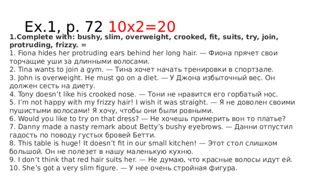 Ex.1, p. 72 10x2=20 1.Complete with: bushy, slim, overweight, crooked, fit, suits, try, join, protruding, frizzy. = 1. Fiona hides her protruding ears behind her long hair. — Фиона прячет свои торчащие уши за длинными волосами.  2. Tina wants to join a gym. — Тина хочет начать тренировки в спортзале.  3. John is overweight. He must go on a diet. — У Джона избыточный вес. Он должен сесть на диету.  4. Tony doesn’t like his crooked nose. — Тони не нравится его горбатый нос.  5. I’m not happy with my frizzy hair! I wish it was straight. — Я не доволен своими пушистыми волосами! Я хочу, чтобы они были ровными.  6. Would you like to try on that dress? — Не хочешь примерить вон то платье?  7. Danny made a nasty remark about Betty’s bushy eyebrows. — Данни отпустил гадость по поводу густых бровей Бетти.  8. This table is huge! It doesn’t fit in our small kitchen! — Этот стол слишком большой. Он не полезет в нашу маленькую кухню.  9. I don’t think that red hair suits her. — Не думаю, что красные волосы идут ей.  10. She’s got a very slim figure. — У нее очень стройная фигура. 