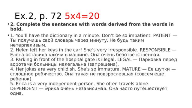 Ex.2, p. 72 5x4=20 2. Complete the sentences with words derived from the words in bold. 1. You’ll have the dictionary in a minute. Don’t be so impatient. PATIENT — Ты получишь свой словарь через минуту. Не будь таким нетерпеливым.  2. Helen left her keys in the car! She’s very irresponsible. RESPONSIBLE — Елена оставила ключи в машине. Она очень безответственная.  3. Parking in front of the hospital gate is illegal. LEGAL — Парковка перед воротами больницы нелегальна (запрещена).  4. Her jokes are very childish. She’s so immature. MATURE — Ее шутки — сплошное ребячество. Она такая не повзрослевшая (совсем еще ребенок).  5. Erica is a very independent person. She often travels alone. DEPENDENT — Эрика очень независимая. Она часто путешествует одна. 