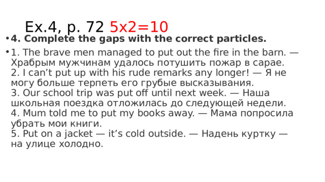 Ex.4, p. 72 5x2=10 4. Complete the gaps with the correct particles.  1. The brave men managed to put out the fire in the barn. — Храбрым мужчинам удалось потушить пожар в сарае.  2. I can’t put up with his rude remarks any longer! — Я не могу больше терпеть его грубые высказывания.  3. Our school trip was put off until next week. — Наша школьная поездка отложилась до следующей недели.  4. Mum told me to put my books away. — Мама попросила убрать мои книги.  5. Put on a jacket — it’s cold outside. — Надень куртку — на улице холодно. 
