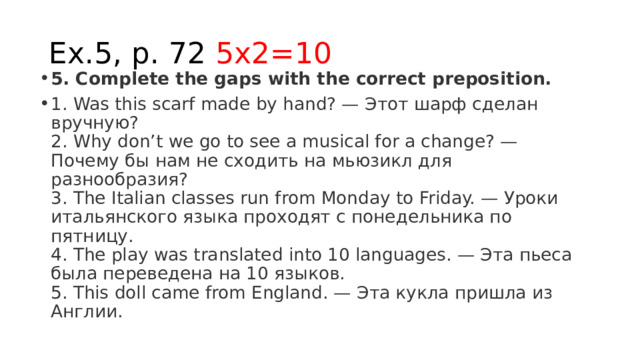 Ex.5, p. 72 5x2=10 5. Complete the gaps with the correct preposition. 1. Was this scarf made by hand? — Этот шарф сделан вручную?  2. Why don’t we go to see a musical for a change? — Почему бы нам не сходить на мьюзикл для разнообразия?  3. The Italian classes run from Monday to Friday. — Уроки итальянского языка проходят с понедельника по пятницу.  4. The play was translated into 10 languages. — Эта пьеса была переведена на 10 языков.  5. This doll came from England. — Эта кукла пришла из Англии. 