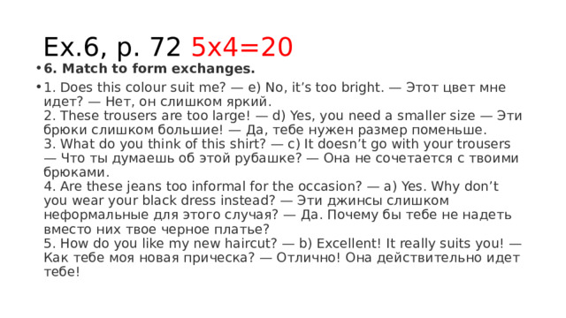 Ex.6, p. 72 5x4=20 6. Match to form exchanges. 1. Does this colour suit me? — e) No, it’s too bright. — Этот цвет мне идет? — Нет, он слишком яркий.  2. These trousers are too large! — d) Yes, you need a smaller size — Эти брюки слишком большие! — Да, тебе нужен размер поменьше.  3. What do you think of this shirt? — с) It doesn’t go with your trousers — Что ты думаешь об этой рубашке? — Она не сочетается с твоими брюками.  4. Are these jeans too informal for the occasion? — a) Yes. Why don’t you wear your black dress instead? — Эти джинсы слишком неформальные для этого случая? — Да. Почему бы тебе не надеть вместо них твое черное платье?  5. How do you like my new haircut? — b) Excellent! It really suits you! — Как тебе моя новая прическа? — Отлично! Она действительно идет тебе! 