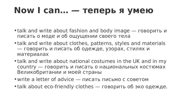 Now I can… — теперь я умею   talk and write about fashion and body image — говорить и писать о моде и об ощущении своего тела talk and write about clothes, patterns, styles and materials — говорить и писать об одежде, узорах, стилях и материалах talk and write about national costumes in the UK and in my country — говорить и писать о национальных костюмах Великобритании и моей страны write a letter of advice — писать письмо с советом talk about eco-friendly clothes — говорить об эко одежде. 