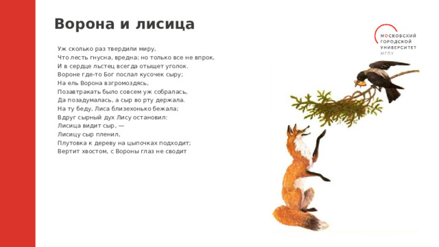 Ворона и лисица Уж сколько раз твердили миру, Что лесть гнусна, вредна; но только все не впрок, И в сердце льстец всегда отыщет уголок. Вороне где-то Бог послал кусочек сыру; На ель Ворона взгромоздясь, Позавтракать было совсем уж собралась, Да позадумалась, а сыр во рту держала. На ту беду, Лиса близехонько бежала; Вдруг сырный дух Лису остановил: Лисица видит сыр, — Лисицу сыр пленил, Плутовка к дереву на цыпочках подходит; Вертит хвостом, с Вороны глаз не сводит 