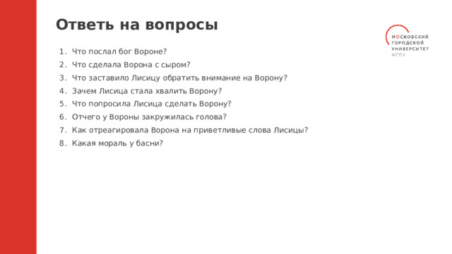 Ответь на вопросы Что послал бог Вороне? Что сделала Ворона с сыром? Что заставило Лисицу обратить внимание на Ворону? Зачем Лисица стала хвалить Ворону? Что попросила Лисица сделать Ворону? Отчего у Вороны закружилась голова? Как отреагировала Ворона на приветливые слова Лисицы? Какая мораль у басни? 