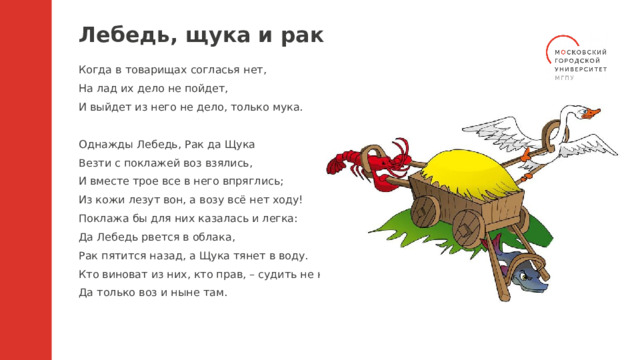 Лебедь, щука и рак Когда в товарищах согласья нет, На лад их дело не пойдет, И выйдет из него не дело, только мука. Однажды Лебедь, Рак да Щука Везти с поклажей воз взялись, И вместе трое все в него впряглись; Из кожи лезут вон, а возу всё нет ходу! Поклажа бы для них казалась и легка: Да Лебедь рвется в облака, Рак пятится назад, а Щука тянет в воду. Кто виноват из них, кто прав, – судить не нам; Да только воз и ныне там. 