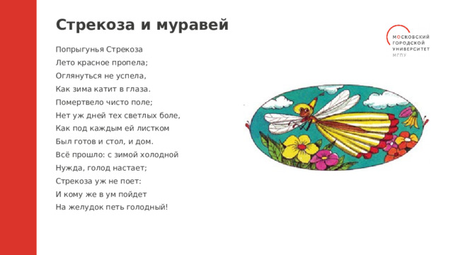 Стрекоза и муравей Попрыгунья Стрекоза Лето красное пропела; Оглянуться не успела, Как зима катит в глаза. Помертвело чисто поле; Нет уж дней тех светлых боле, Как под каждым ей листком Был готов и стол, и дом. Всё прошло: с зимой холодной Нужда, голод настает; Стрекоза уж не поет: И кому же в ум пойдет На желудок петь голодный! 