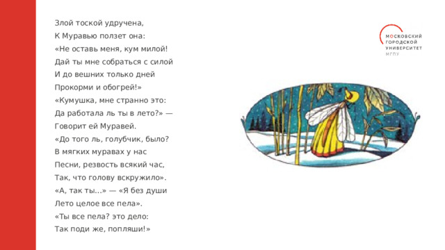 Злой тоской удручена, К Муравью ползет она: «Не оставь меня, кум милой! Дай ты мне собраться с силой И до вешних только дней Прокорми и обогрей!» «Кумушка, мне странно это: Да работала ль ты в лето?» — Говорит ей Муравей. «До того ль, голубчик, было? В мягких муравах у нас Песни, резвость всякий час, Так, что голову вскружило». «А, так ты…» — «Я без души Лето целое все пела». «Ты все пела? это дело: Так поди же, попляши!» 
