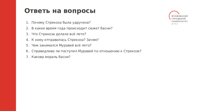 Ответь на вопросы Почему Стрекоза была удручена? В какое время года происходит сюжет басни? Что Стрекоза делала всё лето? К кому отправилась Стрекоза? Зачем? Чем занимался Муравей всё лето? Справедливо ли поступил Муравей по отношению к Стрекозе? Какова мораль басни? 