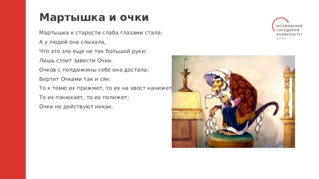 Мартышка и очки Мартышка к старости слаба глазами стала; А у людей она слыхала, Что это зло еще не так большой руки: Лишь стоит завести Очки. Очков с полдюжины себе она достала; Вертит Очками так и сяк: То к темю их прижмет, то их на хвост нанижет, То их понюхает, то их полижет; Очки не действуют никак. 