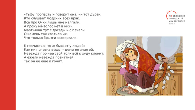 «Тьфу пропасть!» говорит она: «и тот дурак, Кто слушает людских всех врак: Всё про Очки лишь мне налгали; А проку на́-волос нет в них». Мартышка тут с досады и с печали О камень так хватила их, Что только брызги засверкали. К несчастью, то ж бывает у людей: Как ни полезна вещь, – цены не зная ей, Невежда про нее свой толк всё к худу клонит; А ежели невежда познатней, Так он ее еще и гонит. 