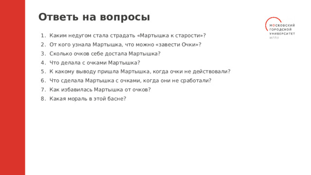Ответь на вопросы Каким недугом стала страдать «Мартышка к старости»? От кого узнала Мартышка, что можно «завести Очки»? Сколько очков себе достала Мартышка? Что делала с очками Мартышка? К какому выводу пришла Мартышка, когда очки не действовали? Что сделала Мартышка с очками, когда они не сработали? Как избавилась Мартышка от очков? Какая мораль в этой басне? 