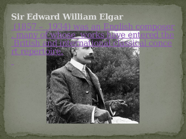 Sir Edward William Elgar    (1857 –  1934) was an English composer, many of whose  works have entered the British and international classical concert repertoire.  