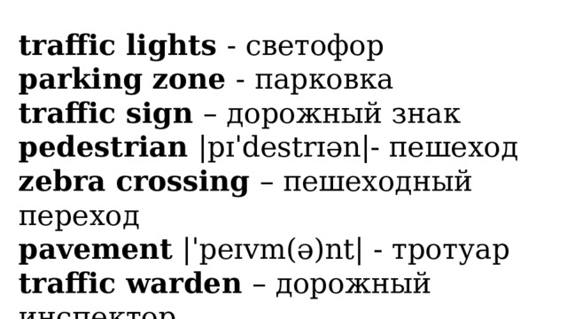 traffic lights - светофор parking zone - парковка traffic sign – дорожный знак pedestrian |pɪˈdestrɪən|- пешеход zebra crossing – пешеходный переход pavement |ˈpeɪvm(ə)nt| - тротуар traffic warden – дорожный инспектор 