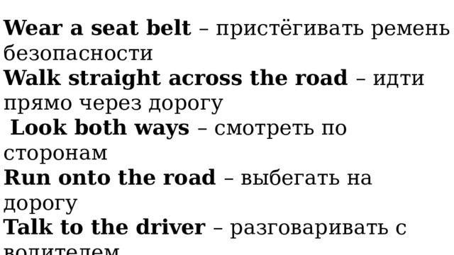 Wear a seat belt – пристёгивать ремень безопасности Walk straight across the road – идти прямо через дорогу  Look both ways – смотреть по сторонам Run onto the road – выбегать на дорогу Talk to the driver – разговаривать с водителем Walk on the pavement – идти по тротуару  Lean out of the window – высовываться из окна 