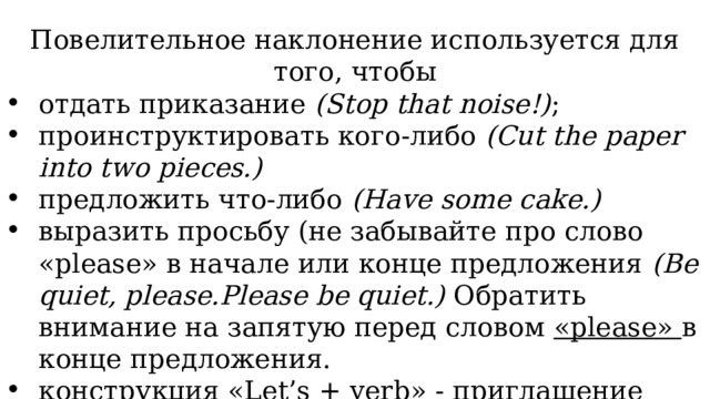 Повелительное наклонение используется для того, чтобы отдать приказание (Stop that noise!) ; проинструктировать кого-либо (Cut the paper into two pieces.) предложить что-либо (Have some cake.) выразить просьбу (не забывайте про слово «please» в начале или конце предложения (Be quiet, please.Please be quiet.) Обратить внимание на запятую перед словом «please» в конце предложения. конструкция «Let’s + verb» - приглашение сделать что-либо вместе (Let’s help her.) 