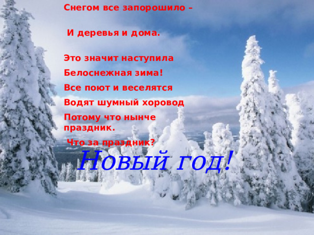 Снегом все запорошило –  И деревья и дома. Это значит наступила Белоснежная зима! Все поют и веселятся Водят шумный хоровод Потому что нынче праздник.  Что за праздник? Новый год! 