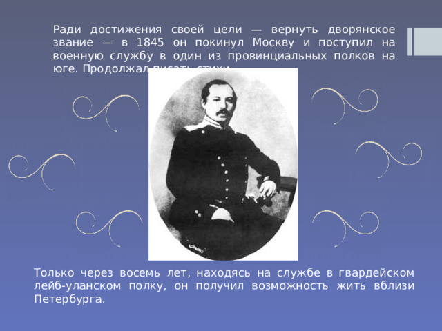 Ради достижения своей цели — вернуть дворянское звание — в 1845 он покинул Москву и поступил на военную службу в один из провинциальных полков на юге. Продолжал писать стихи. Только через восемь лет, находясь на службе в гвардейском лейб-уланском полку, он получил возможность жить вблизи Петербурга. 