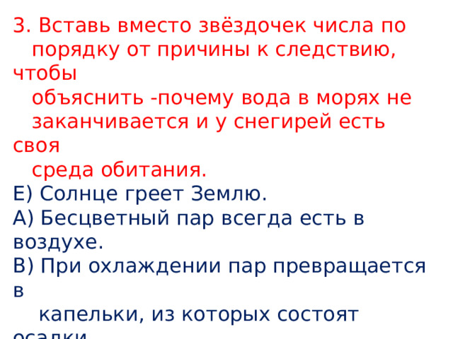 3. Вставь вместо звёздочек числа по  порядку от причины к следствию, чтобы  объяснить -почему вода в морях не  заканчивается и у снегирей есть своя  среда обитания. Е) Солнце греет Землю. А) Бесцветный пар всегда есть в воздухе. В) При охлаждении пар превращается в  капельки, из которых состоят осадки. Д) Осадки- это дождь и снег. Б) Дождевая вода питает бассейны речных  систем. Г) Вода из водоёмов испаряется. 