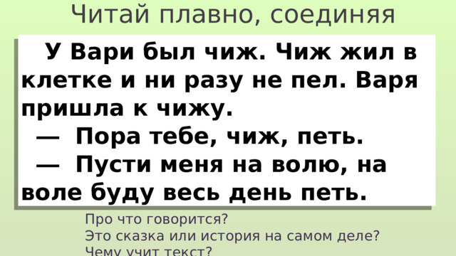 Читай плавно, соединяя слоги в слова  У Вари был чиж. Чиж жил в клетке и ни разу не пел. Варя пришла к чижу.  ―  Пора тебе, чиж, петь.  ―  Пусти меня на волю, на воле буду весь день петь. Про что говорится? Это сказка или история на самом деле? Чему учит текст? 
