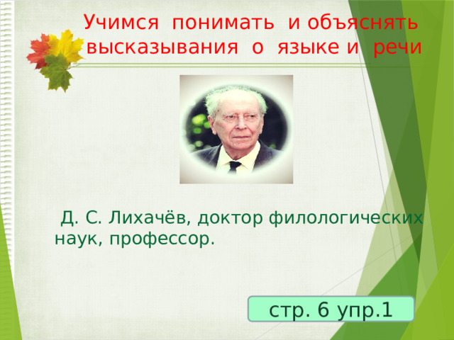 Учимся понимать и объяснять высказывания о языке и речи    Д. С. Лихачёв, доктор филологических наук, профессор.  стр. 6 упр.1 
