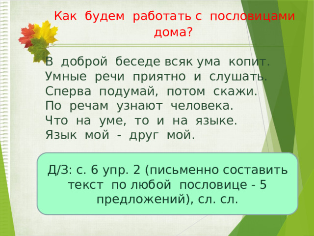  Как будем работать с пословицами дома?   В доброй беседе всяк ума копит. Умные речи приятно и слушать. Сперва подумай, потом скажи. По речам узнают человека. Что на уме, то и на языке. Язык мой - друг мой.   Д/З: с. 6 упр. 2 (письменно составить текст по любой пословице - 5 предложений), сл. сл. 