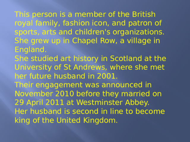 This person is a member of the British royal family, fashion icon, and patron of sports, arts and children's organizations. She grew up in Chapel Row, a village in England. She studied art history in Scotland at the University of St Andrews, where she met her future husband in 2001. Their engagement was announced in November 2010 before they married on 29 April 2011 at Westminster Abbey. Her husband is second in line to become king of the United Kingdom. 