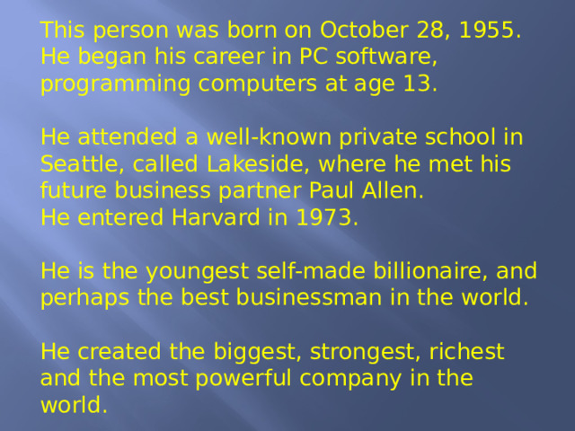 This person was born on October 28, 1955. He began his career in PC software, programming computers at age 13. He attended a well-known private school in Seattle, called Lakeside, where he met his future business partner Paul Allen. He entered Harvard in 1973. He is the youngest self-made billionaire, and perhaps the best businessman in the world. He created the biggest, strongest, richest and the most powerful company in the world. 