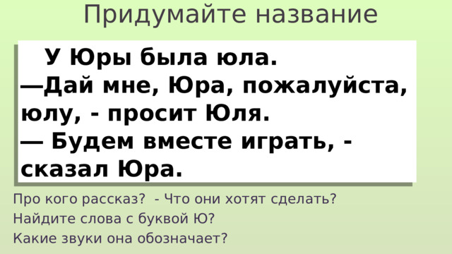 Придумайте название  У Юры была юла. ― Дай мне, Юра, пожалуйста, юлу, - просит Юля. ― Будем вместе играть, - сказал Юра. Про кого рассказ? - Что они хотят сделать? Найдите слова с буквой Ю? Какие звуки она обозначает? 