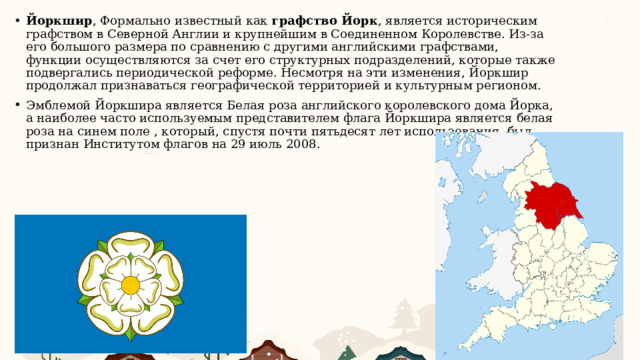 Йоркшир , Формально известный как  графство Йорк , является историческим графством в Северной Англии и крупнейшим в Соединенном Королевстве. Из-за его большого размера по сравнению с другими английскими графствами, функции осуществляются за счет его структурных подразделений, которые также подвергались периодической реформе. Несмотря на эти изменения, Йоркшир продолжал признаваться географической территорией и культурным регионом. Эмблемой Йоркшира является Белая роза английского королевского дома Йорка, а наиболее часто используемым представителем флага Йоркшира является белая роза на синем поле , который, спустя почти пятьдесят лет использования, был признан Институтом флагов на 29 июль 2008. 