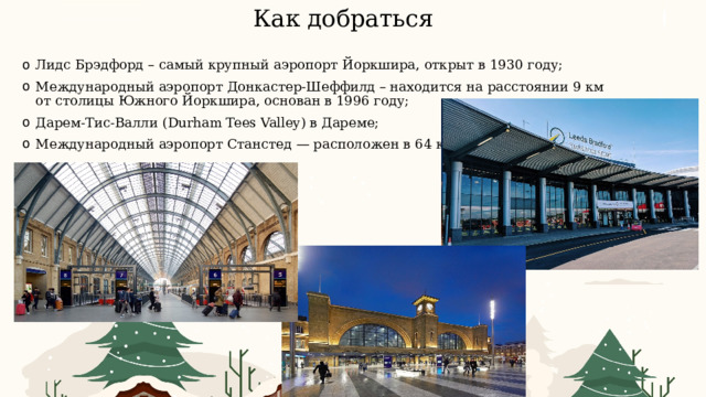 Как добраться Лидс Брэдфорд – самый крупный аэропорт Йоркшира, открыт в 1930 году; Международный аэропорт Донкастер-Шеффилд – находится на расстоянии 9 км от столицы Южного Йоркшира, основан в 1996 году; Дарем-Тис-Валли (Durham Tees Valley) в Дареме; Международный аэропорт Станстед — расположен в 64 км от Лондона. 