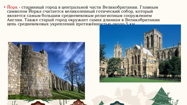 Йорк - старинный город в центральной части Великобритании. Главным символом Йорка считается великолепный готический собор, который является самым большим средневековым религиозным сооружением Англии. Также старый город окружает самая длинная в Великобритании цепь средневековых укреплений протяжённостью около 5 км. 