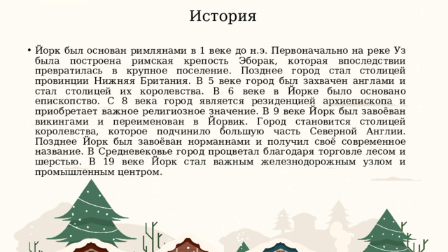 История Йорк был основан римлянами в 1 веке до н.э. Первоначально на реке Уз была построена римская крепость Эборак, которая впоследствии превратилась в крупное поселение. Позднее город стал столицей провинции Нижняя Британия. В 5 веке город был захвачен англами и стал столицей их королевства. В 6 веке в Йорке было основано епископство. С 8 века город является резиденцией архиепископа и приобретает важное религиозное значение. В 9 веке Йорк был завоёван викингами и переименован в Йорвик. Город становится столицей королевства, которое подчинило большую часть Северной Англии. Позднее Йорк был завоёван норманнами и получил своё современное название. В Средневековье город процветал благодаря торговле лесом и шерстью. В 19 веке Йорк стал важным железнодорожным узлом и промышленным центром.  