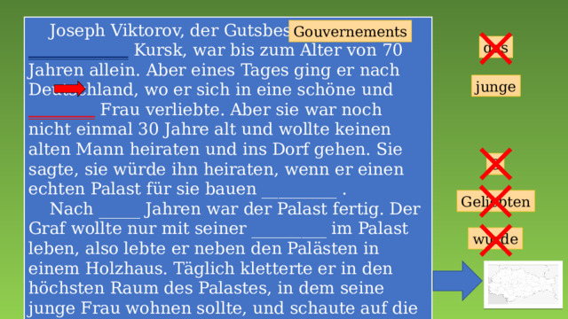  Joseph Viktorov, der Gutsbesitzer des ____________ Kursk, war bis zum Alter von 70 Jahren allein. Aber eines Tages ging er nach Deutschland, wo er sich in eine schöne und ________ Frau verliebte. Aber sie war noch nicht einmal 30 Jahre alt und wollte keinen alten Mann heiraten und ins Dorf gehen. Sie sagte, sie würde ihn heiraten, wenn er einen echten Palast für sie bauen _________ .  Nach _____ Jahren war der Palast fertig. Der Graf wollte nur mit seiner _________ im Palast leben, also lebte er neben den Palästen in einem Holzhaus. Täglich kletterte er in den höchsten Raum des Palastes, in dem seine junge Frau wohnen sollte, und schaute auf die Straße. Sie ist nie angekommen. _____ Schloss wurde zum Symbol für unerwiderte Liebe und Einsamkeit. Gouvernements das junge 3 Geliebten würde 