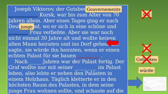  Joseph Viktorov, der Gutsbesitzer des ____________ Kursk, war bis zum Alter von 70 Jahren allein. Aber eines Tages ging er nach Deutschland, wo er sich in eine schöne und ________ Frau verliebte. Aber sie war noch nicht einmal 30 Jahre alt und wollte keinen alten Mann heiraten und ins Dorf gehen. Sie sagte, sie würde ihn heiraten, wenn er einen echten Palast für sie bauen _________ .  Nach _____ Jahren war der Palast fertig. Der Graf wollte nur mit seiner _________ im Palast leben, also lebte er neben den Palästen in einem Holzhaus. Täglich kletterte er in den höchsten Raum des Palastes, in dem seine junge Frau wohnen sollte, und schaute auf die Straße. Sie ist nie angekommen. _____ Schloss wurde zum Symbol für unerwiderte Liebe und Einsamkeit. Gouvernements das junge 3 Geliebten würde 