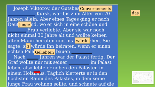  Joseph Viktorov, der Gutsbesitzer des ____________ Kursk, war bis zum Alter von 70 Jahren allein. Aber eines Tages ging er nach Deutschland, wo er sich in eine schöne und ________ Frau verliebte. Aber sie war noch nicht einmal 30 Jahre alt und wollte keinen alten Mann heiraten und ins Dorf gehen. Sie sagte, sie würde ihn heiraten, wenn er einen echten Palast für sie bauen _________ .  Nach _____ Jahren war der Palast fertig. Der Graf wollte nur mit seiner _________ im Palast leben, also lebte er neben den Palästen in einem Holzhaus. Täglich kletterte er in den höchsten Raum des Palastes, in dem seine junge Frau wohnen sollte, und schaute auf die Straße. Sie ist nie angekommen. _____ Schloss wurde zum Symbol für unerwiderte Liebe und Einsamkeit. Gouvernements das junge würde 3 Geliebten 