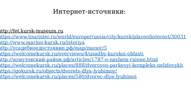 Интернет-источники: http://fet.kursk-museum.ru  https://www.tourister.ru/world/europe/russia/city/kursk/placeofinterest/30031 http://www.marino-kursk.ru/istoriya http:// усадебноедостояние.рф / map / manor /5 https://welcomekursk.ru/overviews/4/usadby-kurskoi-oblasti http:// хомутовский-район.рф / articles /1787-o-nashem-raione.html https://welcomekursk.ru/places/888/dvorcovo-parkovyi-kompleks-nelidovykh https://gokursk.ru/objects/dvorets-dlya-lyubimoy/ https://welcomekursk.ru/places/580/dvorec-dlya-lyubimoi 