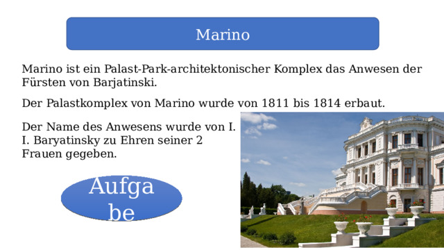 Marino Marino ist ein Palast-Park-architektonischer Komplex das Anwesen der Fürsten von Barjatinski. Der Palastkomplex von Marino wurde von 1811 bis 1814 erbaut. Der Name des Anwesens wurde von I. I. Baryatinsky zu Ehren seiner 2 Frauen gegeben. Aufgabe 