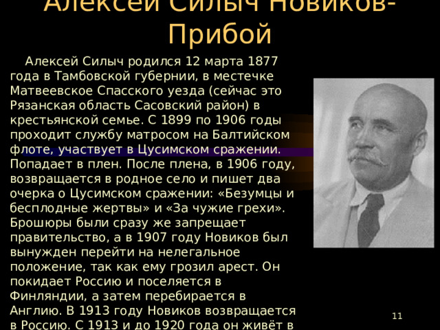 Алексей Силыч Новиков-Прибой  Алексей Силыч родился 12 марта 1877 года в Тамбовской губернии, в местечке Матвеевское Спасского уезда (сейчас это Рязанская область Сасовский район) в крестьянской семье. С 1899 по 1906 годы проходит службу матросом на Балтийском флоте, участвует в Цусимском сражении. Попадает в плен. После плена, в 1906 году, возвращается в родное село и пишет два очерка о Цусимском сражении: «Безумцы и бесплодные жертвы» и «За чужие грехи». Брошюры были сразу же запрещает правительство, а в 1907 году Новиков был вынужден перейти на нелегальное положение, так как ему грозил арест. Он покидает Россию и поселяется в Финляндии, а затем перебирается в Англию. В 1913 году Новиков возвращается в Россию. С 1913 и до 1920 года он живёт в Барнауле, затем переезжает в Москву. За роман «Цусима» Алексею Силычу присуждают Сталинскую премию.  Умер А. С. Новиков-Прибой 29 апреля 1944 года, в Москве на 67 году жизни. Похоронен на Новодевичьем кладбище.  